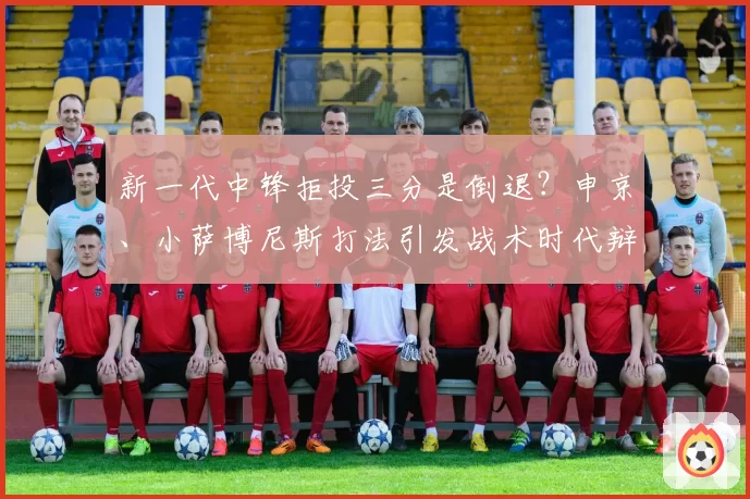 新一代中锋拒投三分是倒退？申京、小萨博尼斯打法引发战术时代辩论