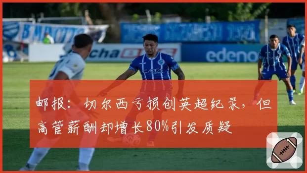 邮报：切尔西亏损创英超纪录，但高管薪酬却增长80%引发质疑