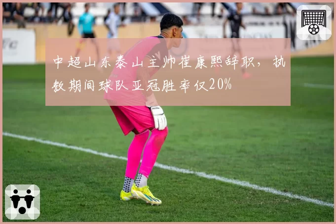 中超山东泰山主帅崔康熙辞职,执教期间球队亚冠胜率仅20%