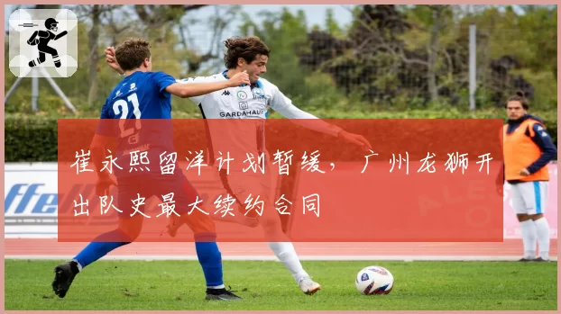 崔永熙留洋计划暂缓，广州龙狮开出队史最大续约合同