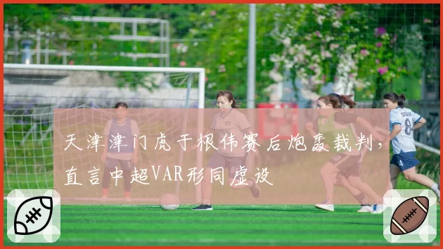 天津津门虎于根伟赛后炮轰裁判,直言中超VAR形同虚设