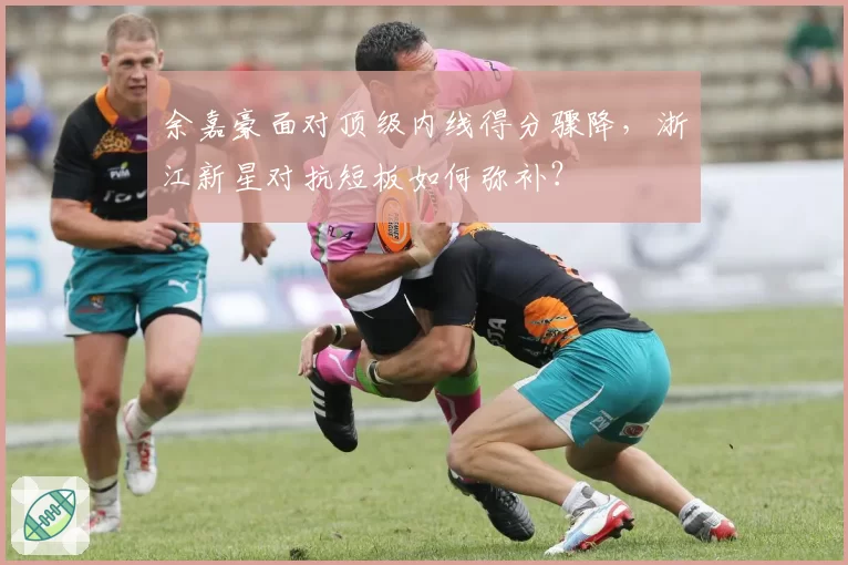 余嘉豪面对顶级内线得分骤降,浙江新星对抗短板如何弥补?