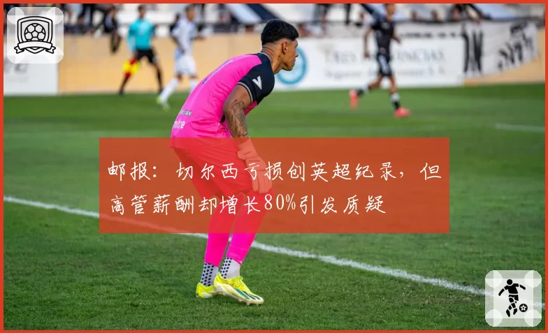 邮报：切尔西亏损创英超纪录，但高管薪酬却增长80%引发质疑