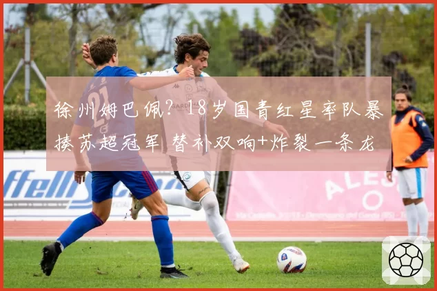 徐州姆巴佩？18岁国青红星率队暴揍苏超冠军 替补双响+炸裂一条龙