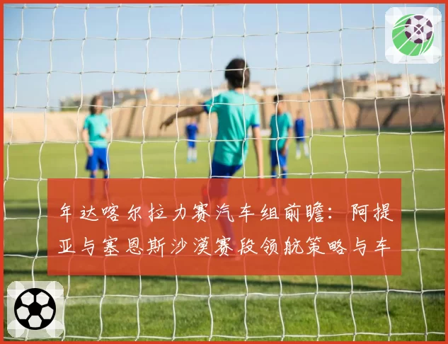 年达喀尔拉力赛汽车组前瞻:阿提亚与塞恩斯沙漠赛段领航策略与车辆稳定性分析