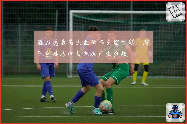 猛龙总裁乌杰里面临去留难题,球队重建方向与老板产生分歧