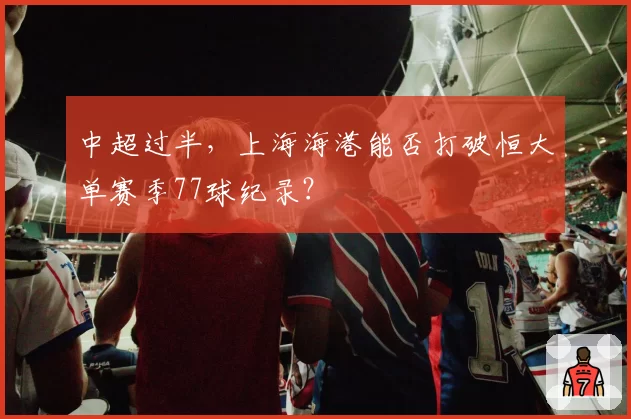 中超过半,上海海港能否打破恒大单赛季77球纪录?