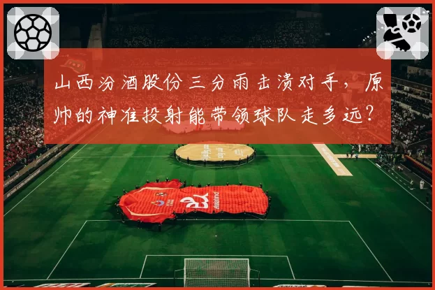 山西汾酒股份三分雨击溃对手，原帅的神准投射能带领球队走多远？