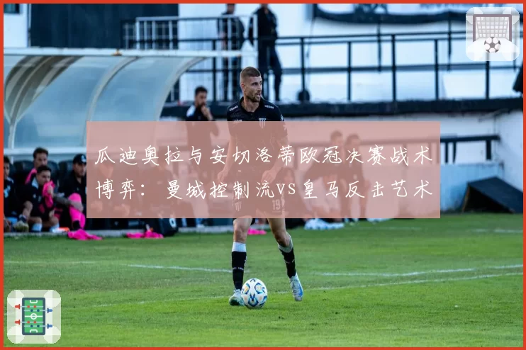 瓜迪奥拉与安切洛蒂欧冠决赛战术博弈：曼城控制流vs皇马反击艺术深度解析