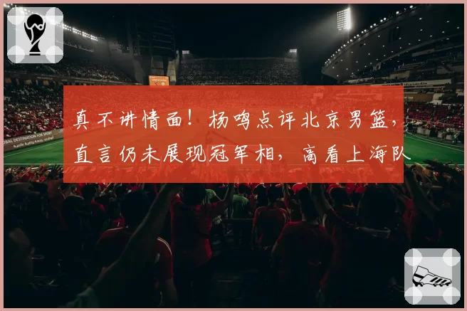 真不讲情面!杨鸣点评北京男篮,直言仍未展现冠军相,高看上海队