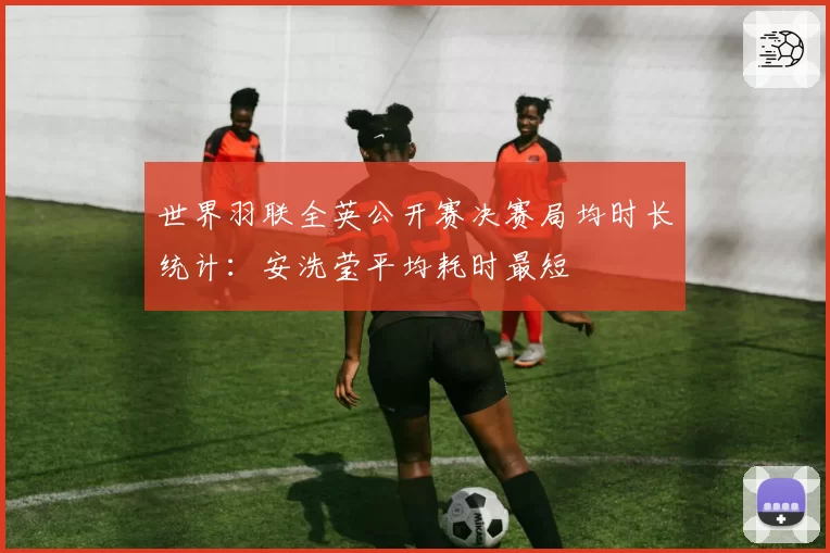 世界羽联全英公开赛决赛局均时长统计:安洗莹平均耗时最短