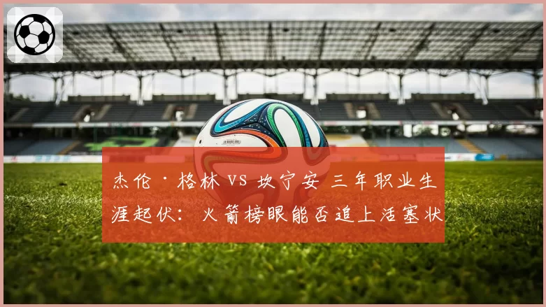 杰伦·格林 vs 坎宁安 三年职业生涯起伏:火箭榜眼能否追上活塞状元?