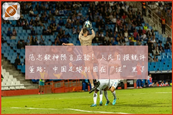 范志毅神预言应验!人民日报锐评董路:中国足球别困在“证”里了