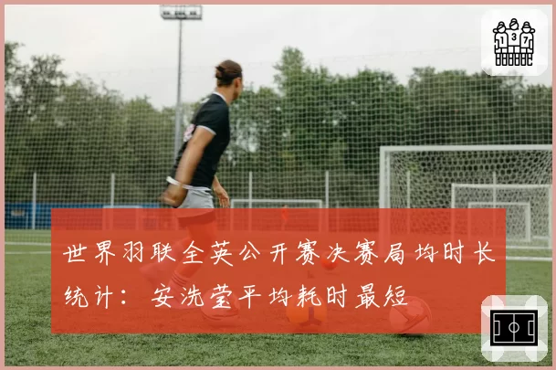 世界羽联全英公开赛决赛局均时长统计：安洗莹平均耗时最短