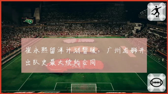崔永熙留洋计划暂缓，广州龙狮开出队史最大续约合同