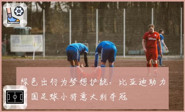 绿色出行为梦想护航，比亚迪助力中国足球小将意大利夺冠