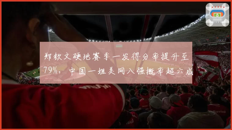 郑钦文硬地赛季一发得分率提升至79%，中国一姐美网八强概率超六成