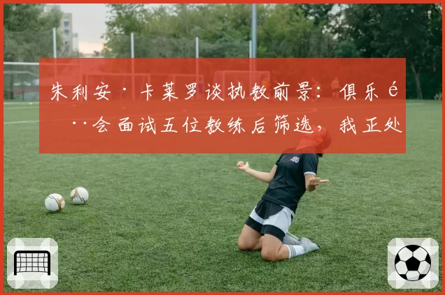 朱利安·卡莱罗谈执教前景：俱乐部会面试五位教练后筛选，我正处于初步阶段——兼论其奥维耶多帅位候选资格