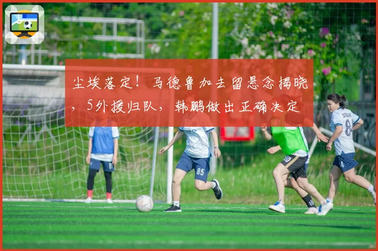尘埃落定!马德鲁加去留悬念揭晓,5外援归队,韩鹏做出正确决定