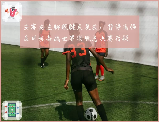 安赛龙左脚跟腱炎复发,暂停高强度训练备战世界羽联总决赛存疑