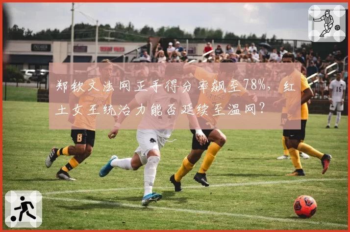 郑钦文法网正手得分率飙至78%,红土女王统治力能否延续至温网?