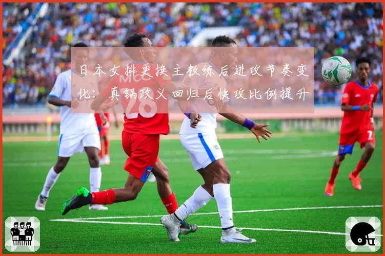 日本女排更换主教练后进攻节奏变化:真锅政义回归后快攻比例提升15%