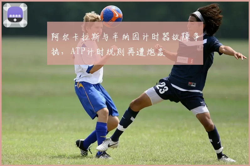阿尔卡拉斯与辛纳因计时器故障争执,ATP计时规则再遭炮轰