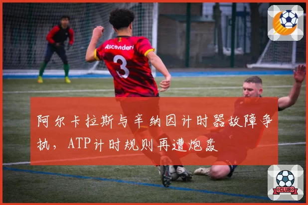 阿尔卡拉斯与辛纳因计时器故障争执,ATP计时规则再遭炮轰