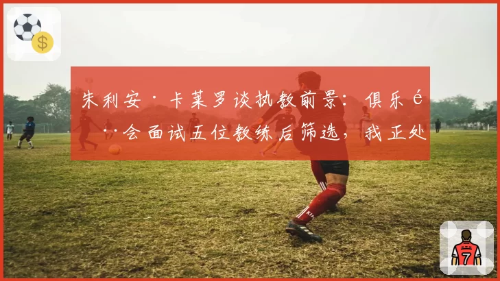 朱利安·卡莱罗谈执教前景：俱乐部会面试五位教练后筛选，我正处于初步阶段——兼论其奥维耶多帅位候选资格