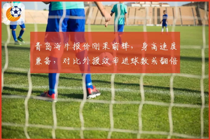 青岛海牛报价刚果前锋,身高速度兼备,对比外援效率进球数或翻倍