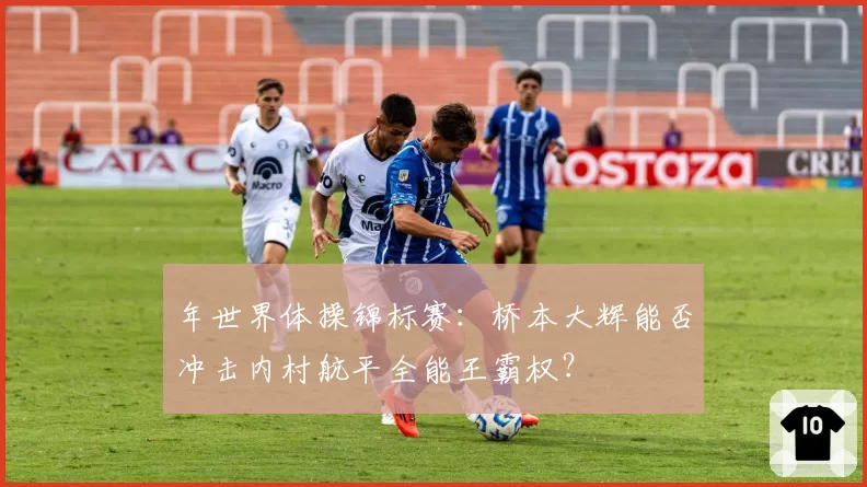 年世界体操锦标赛：桥本大辉能否冲击内村航平全能王霸权？