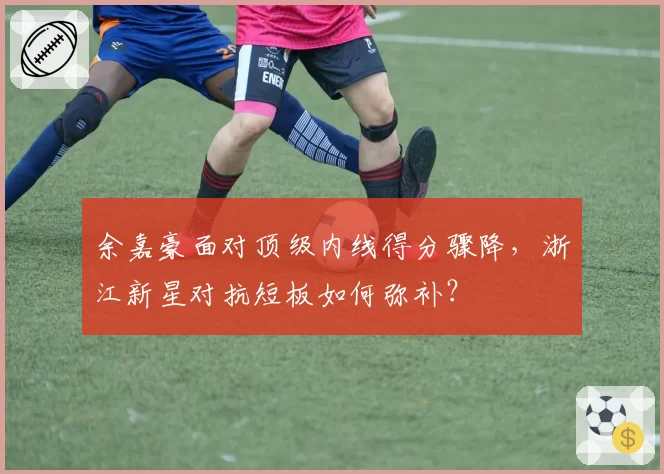 余嘉豪面对顶级内线得分骤降,浙江新星对抗短板如何弥补?