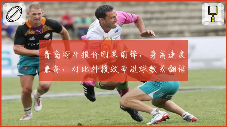 青岛海牛报价刚果前锋,身高速度兼备,对比外援效率进球数或翻倍