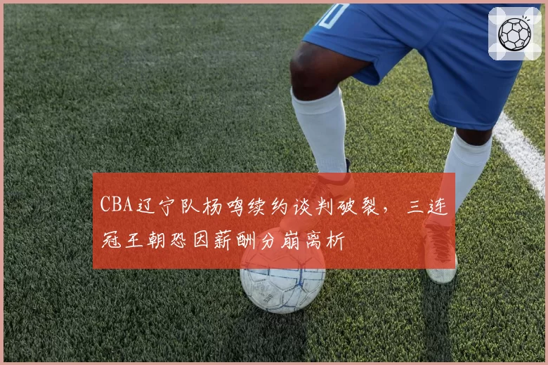 CBA辽宁队杨鸣续约谈判破裂，三连冠王朝恐因薪酬分崩离析
