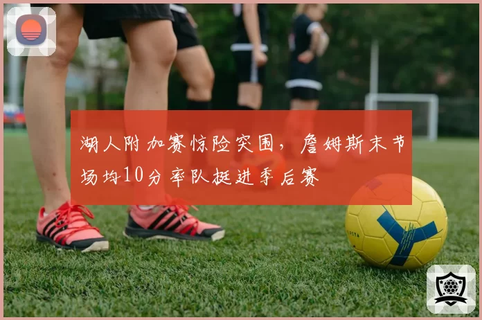 湖人附加赛惊险突围,詹姆斯末节场均10分率队挺进季后赛