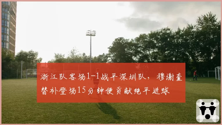 浙江队客场1-1战平深圳队,穆谢奎替补登场15分钟便贡献绝平进球