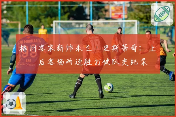 梅州客家新帅米兰·里斯蒂奇：上任后客场两连胜打破队史纪录
