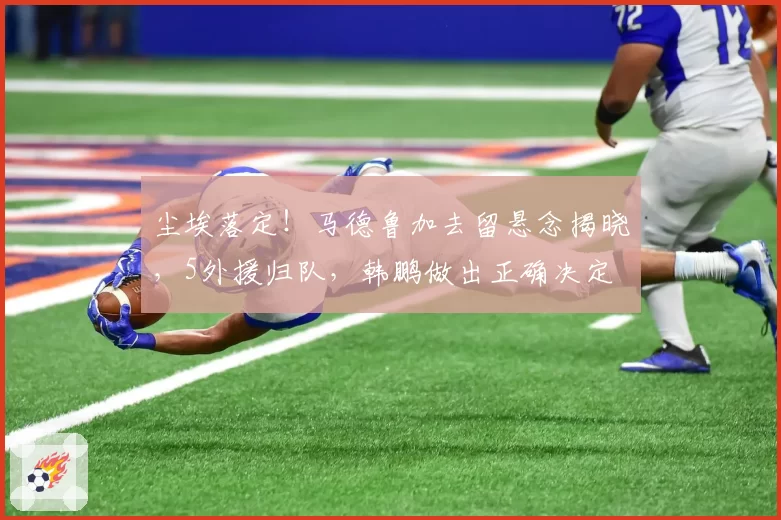 尘埃落定!马德鲁加去留悬念揭晓,5外援归队,韩鹏做出正确决定
