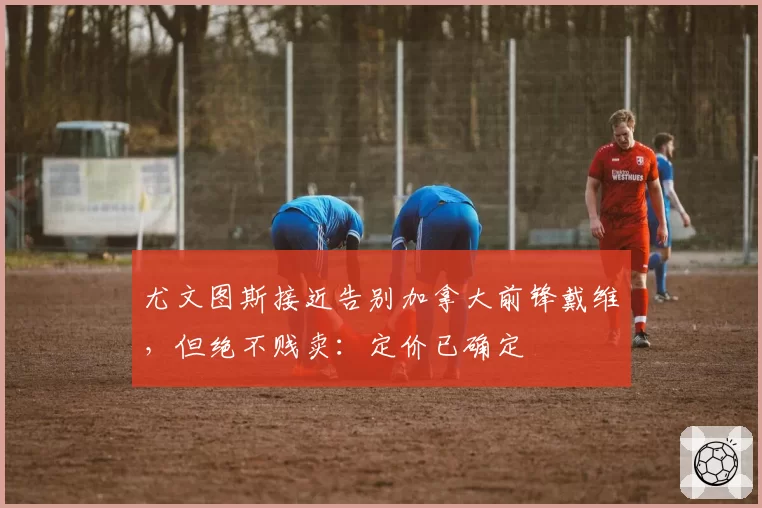 尤文图斯接近告别加拿大前锋戴维,但绝不贱卖:定价已确定