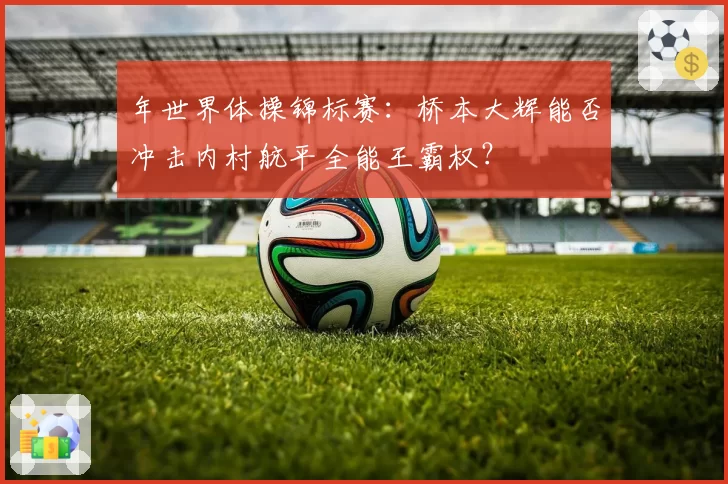 年世界体操锦标赛：桥本大辉能否冲击内村航平全能王霸权？