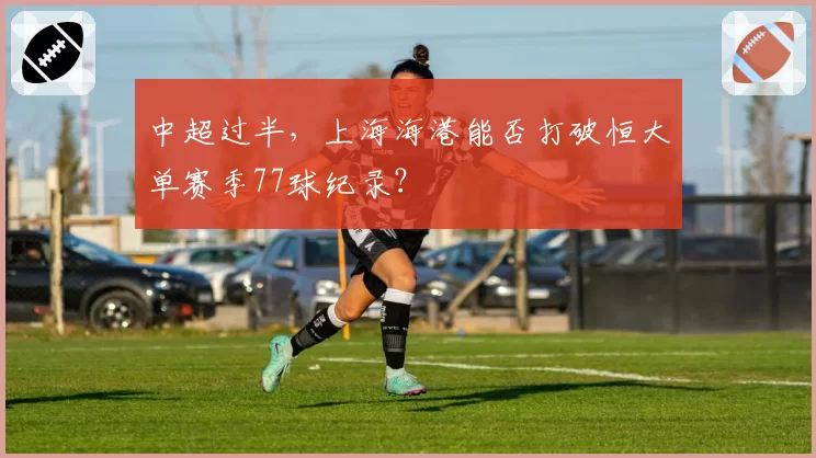 中超过半,上海海港能否打破恒大单赛季77球纪录?