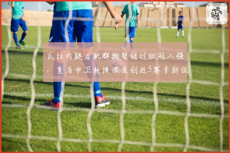 瓦拉内腿后肌群撕裂错过欧冠八强，皇马中卫轮换深度创近5赛季新低