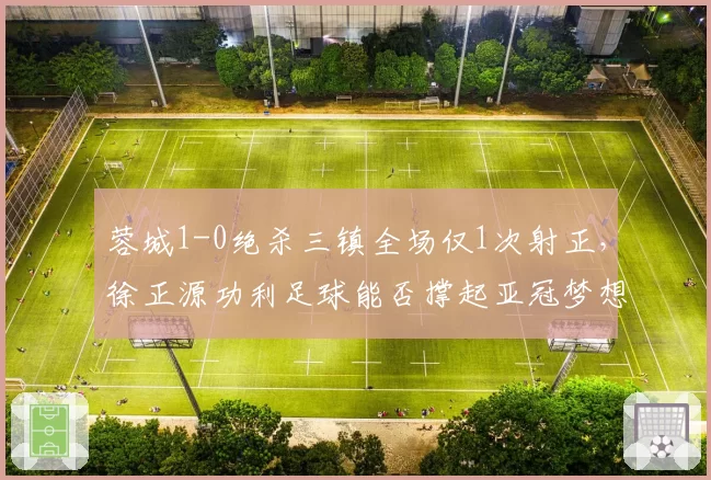 蓉城1-0绝杀三镇全场仅1次射正,徐正源功利足球能否撑起亚冠梦想?