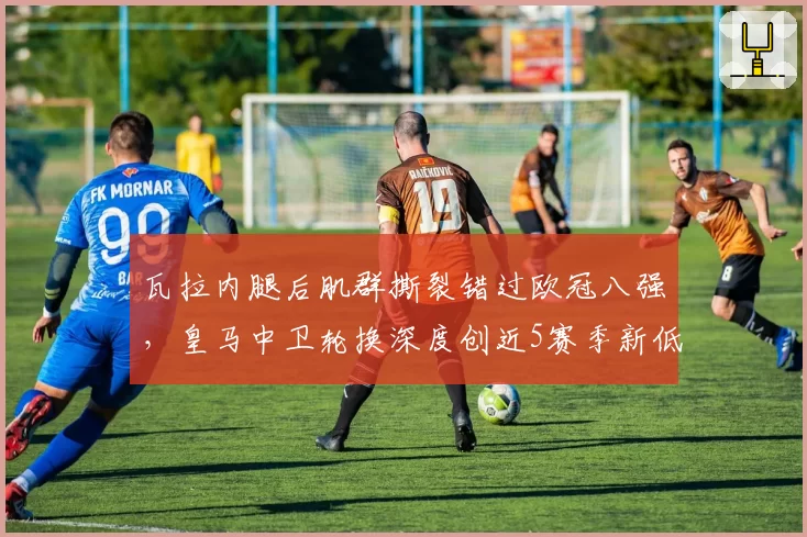 瓦拉内腿后肌群撕裂错过欧冠八强，皇马中卫轮换深度创近5赛季新低