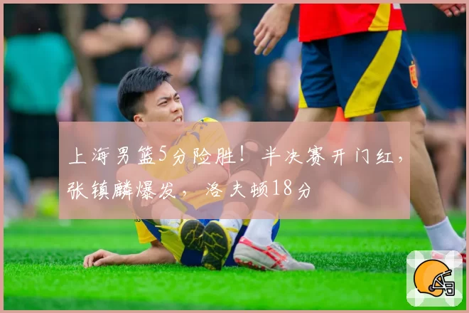 上海男篮5分险胜！半决赛开门红，张镇麟爆发，洛夫顿18分