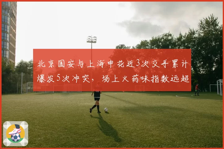 北京国安与上海申花近3次交手累计爆发5次冲突,场上火药味指数远超其他德比