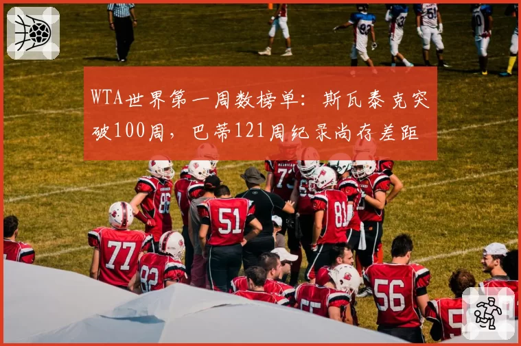 WTA世界第一周数榜单:斯瓦泰克突破100周,巴蒂121周纪录尚存差距