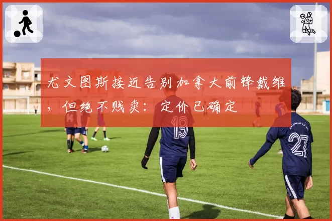 尤文图斯接近告别加拿大前锋戴维,但绝不贱卖:定价已确定