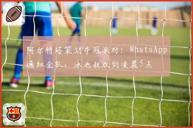 阿尔特塔策划夺冠派对：WhatsApp通知全队，泳池狂欢到凌晨5点