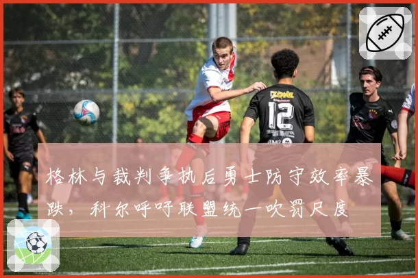 格林与裁判争执后勇士防守效率暴跌，科尔呼吁联盟统一吹罚尺度